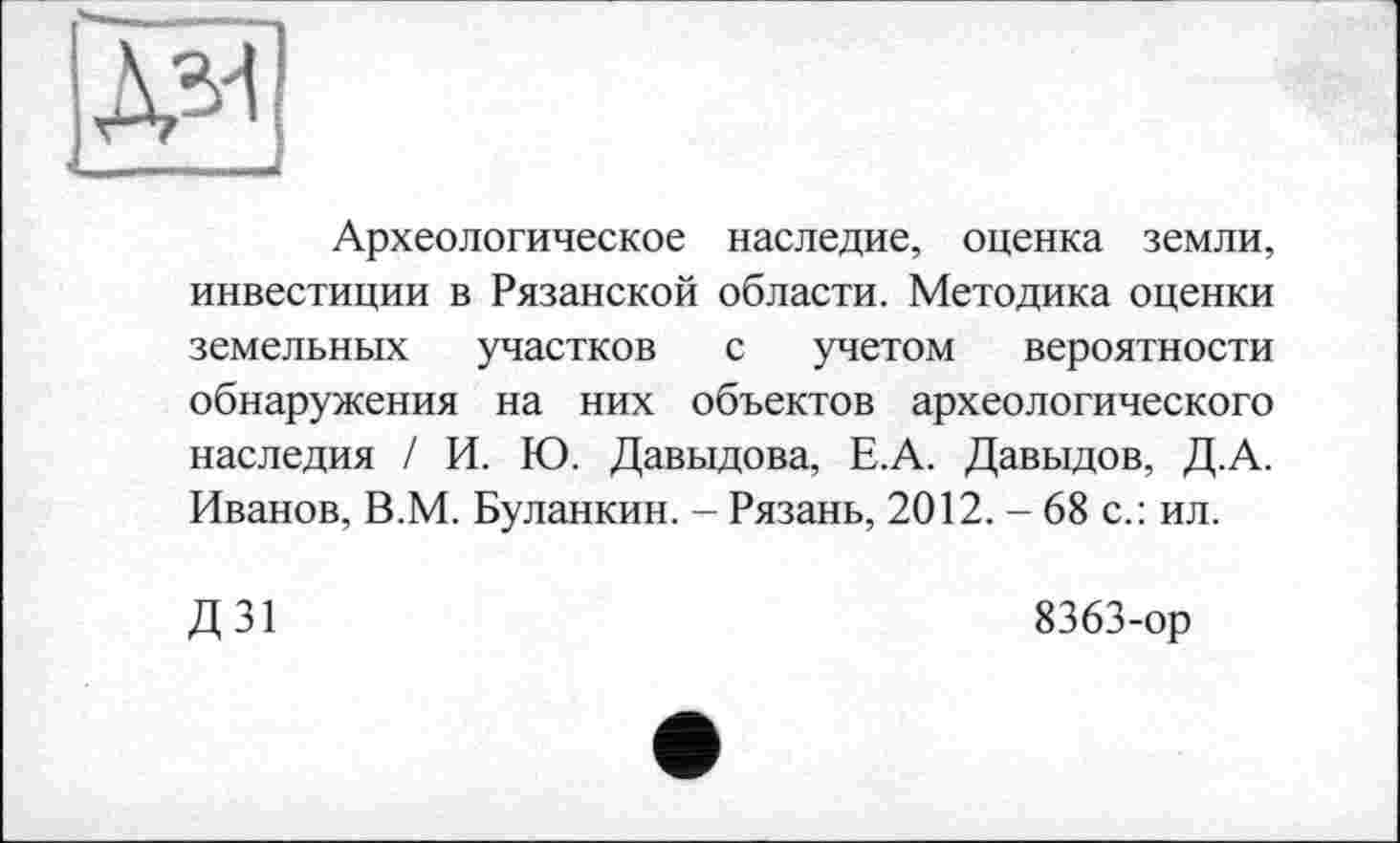 ﻿Археологическое наследие, оценка земли, инвестиции в Рязанской области. Методика оценки земельных участков с учетом вероятности обнаружения на них объектов археологического наследия / И. Ю. Давыдова, Е.А. Давыдов, Д.А. Иванов, В.М. Буланкин. - Рязань, 2012. - 68 с.: ил.
Д31
8363-ор